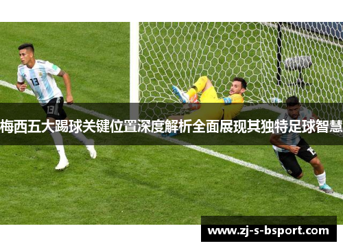 梅西五大踢球关键位置深度解析全面展现其独特足球智慧