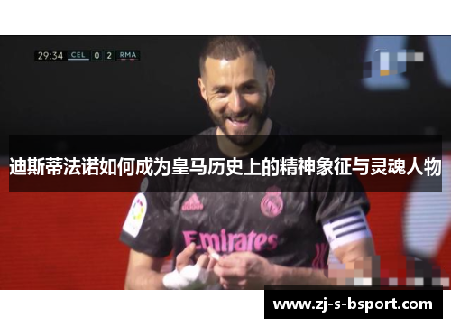 迪斯蒂法诺如何成为皇马历史上的精神象征与灵魂人物