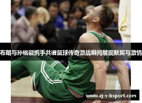 布朗与孙铭徽携手共谱篮球传奇激战瞬间展现默契与激情 布朗与孙铭徽携手共谱篮球传奇激战瞬间展现默契与激情