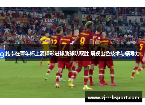 扎卡在青年杯上演精彩进球助球队取胜 展现出色技术与领导力 扎卡在青年杯上演精彩进球助球队取胜 展现出色技术与领导力