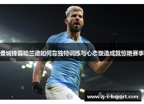 曼城锋霸哈兰德如何靠独特训练与心态塑造成就惊艳赛季 曼城锋霸哈兰德如何靠独特训练与心态塑造成就惊艳赛季