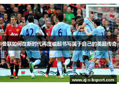 曼联如何在新时代再度崛起书写属于自己的英超传奇 曼联如何在新时代再度崛起书写属于自己的英超传奇