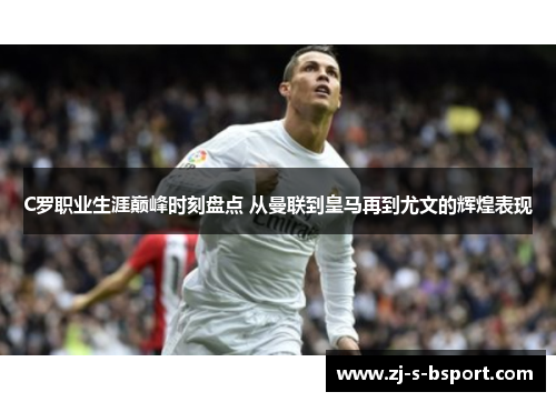 C罗职业生涯巅峰时刻盘点 从曼联到皇马再到尤文的辉煌表现 C罗职业生涯巅峰时刻盘点 从曼联到皇马再到尤文的辉煌表现