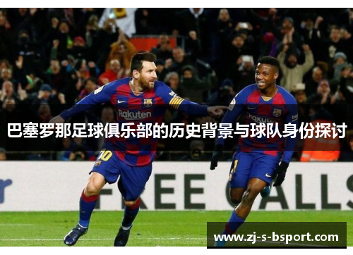 巴塞罗那足球俱乐部的历史背景与球队身份探讨 巴塞罗那足球俱乐部的历史背景与球队身份探讨