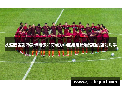 从追赶者到劲敌卡塔尔如何成为中国男足最难跨越的强劲对手 从追赶者到劲敌卡塔尔如何成为中国男足最难跨越的强劲对手