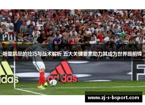哈里凯恩的技巧与战术解析 五大关键要素助力其成为世界级前锋 哈里凯恩的技巧与战术解析 五大关键要素助力其成为世界级前锋