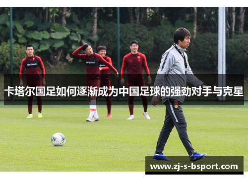 卡塔尔国足如何逐渐成为中国足球的强劲对手与克星 卡塔尔国足如何逐渐成为中国足球的强劲对手与克星