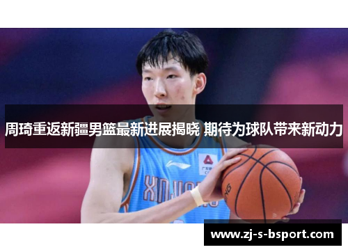 周琦重返新疆男篮最新进展揭晓 期待为球队带来新动力 周琦重返新疆男篮最新进展揭晓 期待为球队带来新动力