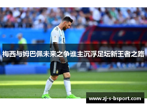 梅西与姆巴佩未来之争谁主沉浮足坛新王者之路 梅西与姆巴佩未来之争谁主沉浮足坛新王者之路