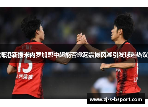 海港新援米内罗加盟中超能否掀起震撼风潮引发球迷热议