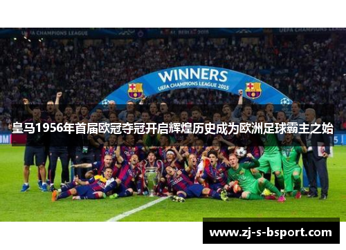 皇马1956年首届欧冠夺冠开启辉煌历史成为欧洲足球霸主之始