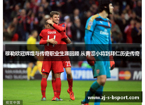 穆勒欧冠辉煌与传奇职业生涯回顾 从青涩小将到拜仁历史传奇