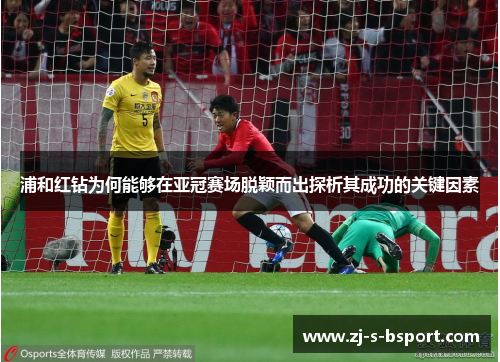 浦和红钻为何能够在亚冠赛场脱颖而出探析其成功的关键因素
