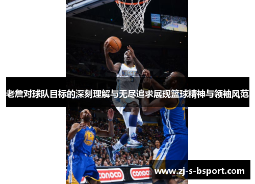 老詹对球队目标的深刻理解与无尽追求展现篮球精神与领袖风范
