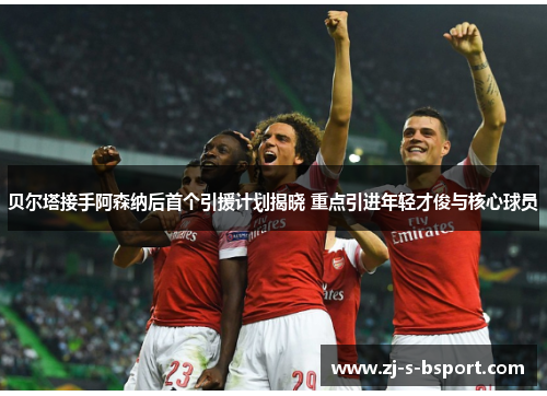 贝尔塔接手阿森纳后首个引援计划揭晓 重点引进年轻才俊与核心球员