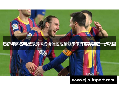 巴萨与多名明星球员续约协议达成球队未来阵容得到进一步巩固