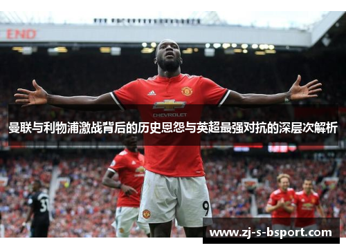 曼联与利物浦激战背后的历史恩怨与英超最强对抗的深层次解析