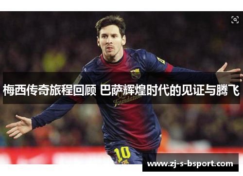 梅西传奇旅程回顾 巴萨辉煌时代的见证与腾飞 梅西传奇旅程回顾 巴萨辉煌时代的见证与腾飞