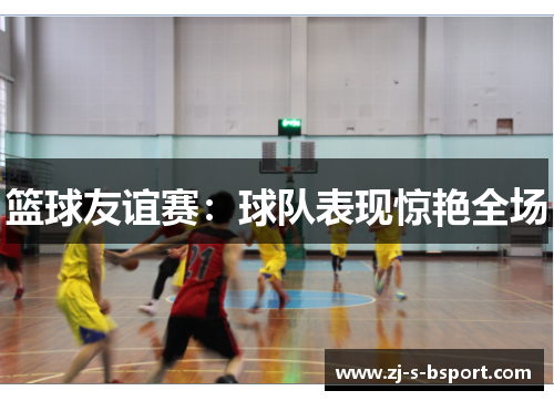 篮球友谊赛：球队表现惊艳全场
