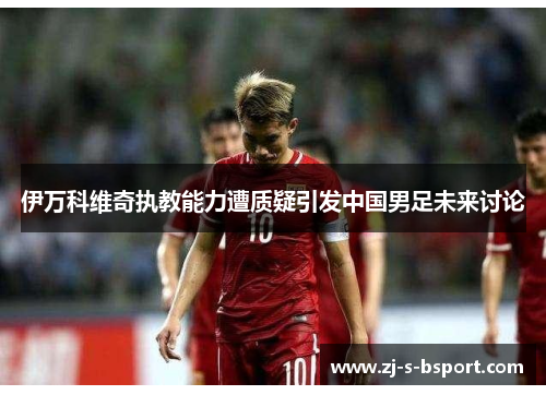 伊万科维奇执教能力遭质疑引发中国男足未来讨论