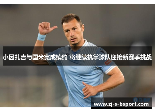 小因扎吉与国米完成续约 将继续执掌球队迎接新赛季挑战 小因扎吉与国米完成续约 将继续执掌球队迎接新赛季挑战