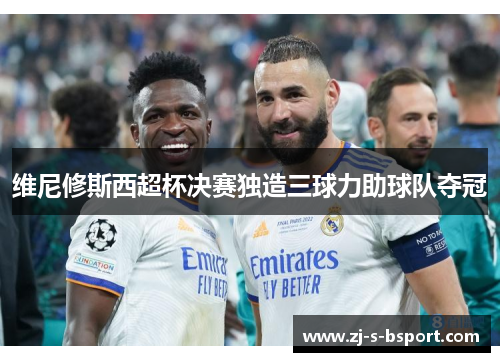 维尼修斯西超杯决赛独造三球力助球队夺冠 维尼修斯西超杯决赛独造三球力助球队夺冠