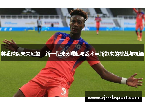 英超球队未来展望：新一代球员崛起与战术革新带来的挑战与机遇