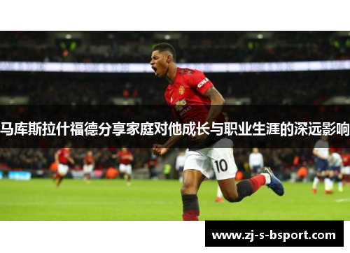 马库斯拉什福德分享家庭对他成长与职业生涯的深远影响 马库斯拉什福德分享家庭对他成长与职业生涯的深远影响