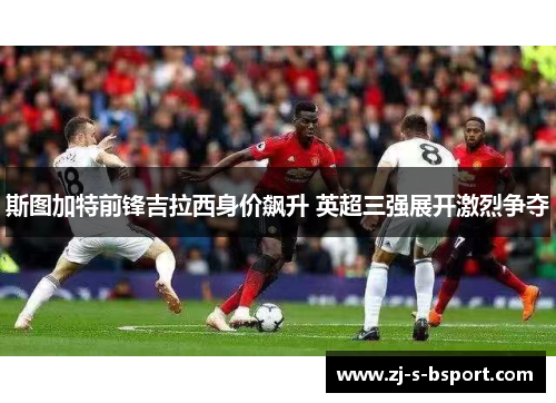 斯图加特前锋吉拉西身价飙升 英超三强展开激烈争夺 斯图加特前锋吉拉西身价飙升 英超三强展开激烈争夺