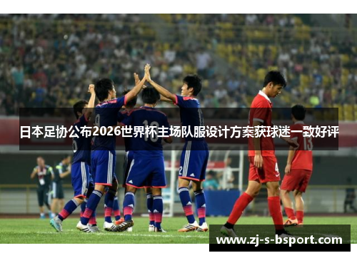 日本足协公布2026世界杯主场队服设计方案获球迷一致好评 日本足协公布2026世界杯主场队服设计方案获球迷一致好评